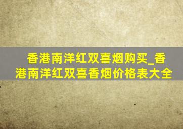 香港南洋红双喜烟购买_香港南洋红双喜香烟价格表大全