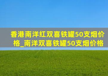 香港南洋红双喜铁罐50支烟价格_南洋双喜铁罐50支烟价格