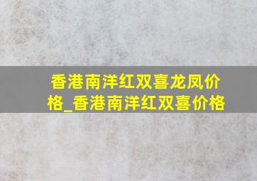 香港南洋红双喜龙凤价格_香港南洋红双喜价格