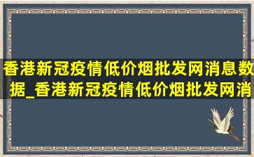 香港新冠疫情(低价烟批发网)消息数据_香港新冠疫情(低价烟批发网)消息