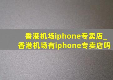 香港机场iphone专卖店_香港机场有iphone专卖店吗