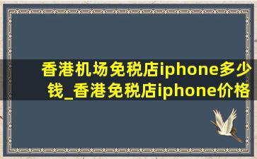 香港机场免税店iphone多少钱_香港免税店iphone价格