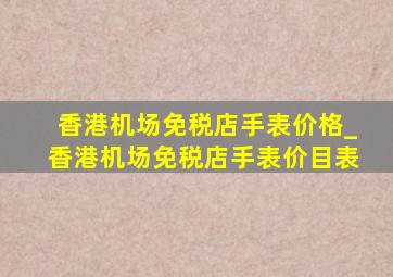 香港机场免税店手表价格_香港机场免税店手表价目表