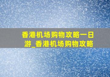 香港机场购物攻略一日游_香港机场购物攻略