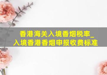 香港海关入境香烟税率_入境香港香烟申报收费标准