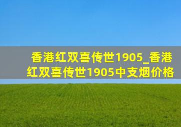 香港红双喜传世1905_香港红双喜传世1905中支烟价格