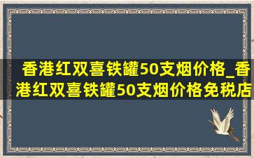 香港红双喜铁罐50支烟价格_香港红双喜铁罐50支烟价格免税店