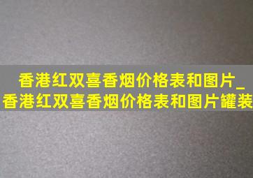 香港红双喜香烟价格表和图片_香港红双喜香烟价格表和图片罐装