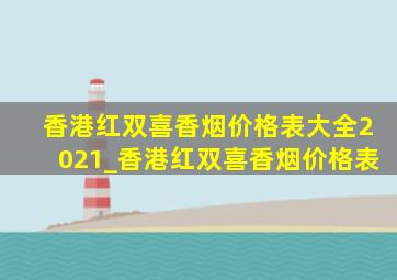 香港红双喜香烟价格表大全2021_香港红双喜香烟价格表