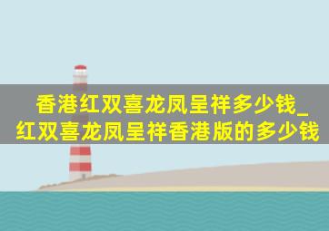 香港红双喜龙凤呈祥多少钱_红双喜龙凤呈祥香港版的多少钱