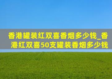 香港罐装红双喜香烟多少钱_香港红双喜50支罐装香烟多少钱