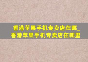 香港苹果手机专卖店在哪_香港苹果手机专卖店在哪里