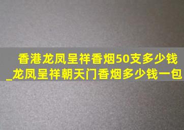 香港龙凤呈祥香烟50支多少钱_龙凤呈祥朝天门香烟多少钱一包