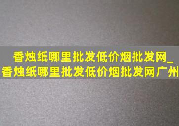 香烛纸哪里批发(低价烟批发网)_香烛纸哪里批发(低价烟批发网)广州