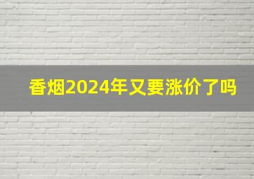 香烟2024年又要涨价了吗