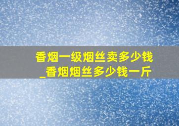 香烟一级烟丝卖多少钱_香烟烟丝多少钱一斤