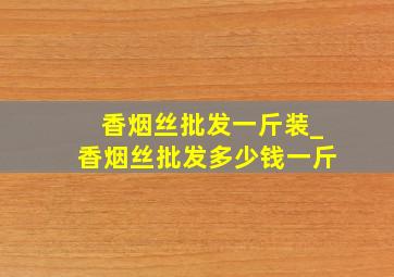 香烟丝批发一斤装_香烟丝批发多少钱一斤