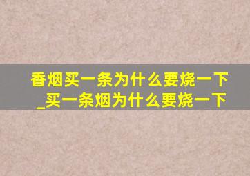 香烟买一条为什么要烧一下_买一条烟为什么要烧一下