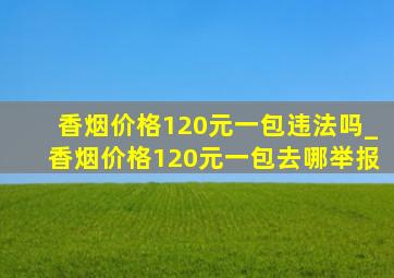 香烟价格120元一包违法吗_香烟价格120元一包去哪举报