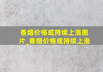 香烟价格或持续上涨图片_香烟价格或持续上涨