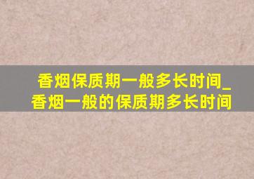 香烟保质期一般多长时间_香烟一般的保质期多长时间