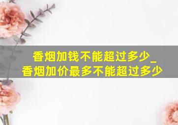 香烟加钱不能超过多少_香烟加价最多不能超过多少