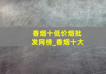 香烟十(低价烟批发网)榜_香烟十大