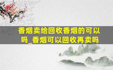 香烟卖给回收香烟的可以吗_香烟可以回收再卖吗