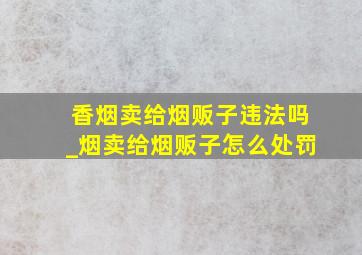 香烟卖给烟贩子违法吗_烟卖给烟贩子怎么处罚