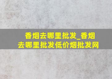 香烟去哪里批发_香烟去哪里批发(低价烟批发网)