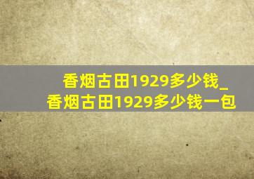 香烟古田1929多少钱_香烟古田1929多少钱一包