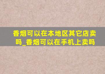 香烟可以在本地区其它店卖吗_香烟可以在手机上卖吗