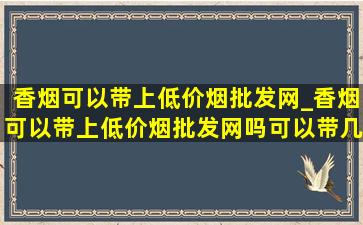 香烟可以带上(低价烟批发网)_香烟可以带上(低价烟批发网)吗可以带几条