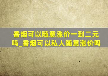 香烟可以随意涨价一到二元吗_香烟可以私人随意涨价吗