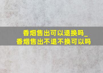 香烟售出可以退换吗_香烟售出不退不换可以吗