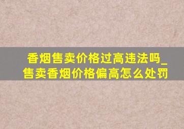 香烟售卖价格过高违法吗_售卖香烟价格偏高怎么处罚