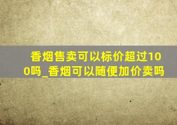 香烟售卖可以标价超过100吗_香烟可以随便加价卖吗