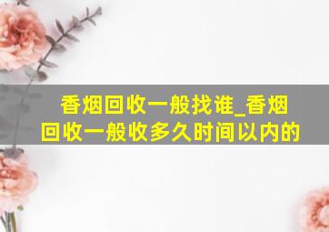 香烟回收一般找谁_香烟回收一般收多久时间以内的