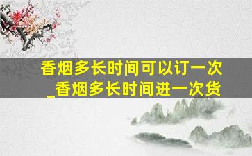 香烟多长时间可以订一次_香烟多长时间进一次货