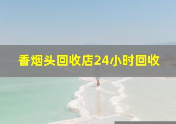 香烟头回收店24小时回收