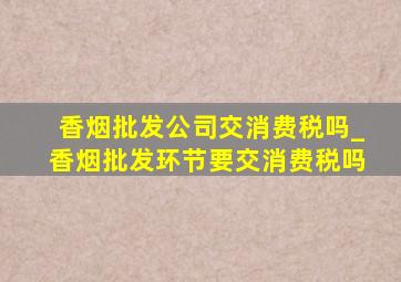 香烟批发公司交消费税吗_香烟批发环节要交消费税吗