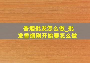 香烟批发怎么做_批发香烟刚开始要怎么做