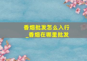 香烟批发怎么入行_香烟在哪里批发