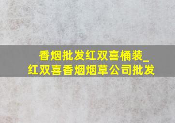 香烟批发红双喜桶装_红双喜香烟烟草公司批发