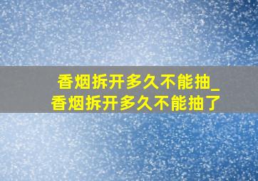 香烟拆开多久不能抽_香烟拆开多久不能抽了