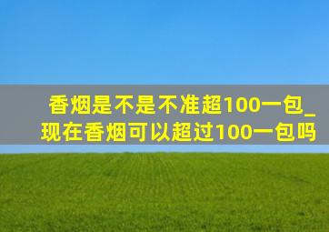 香烟是不是不准超100一包_现在香烟可以超过100一包吗