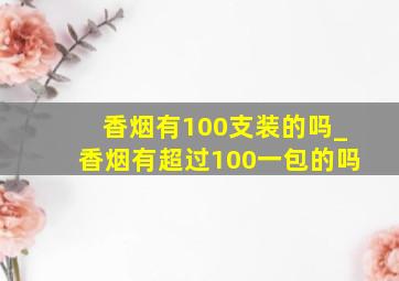 香烟有100支装的吗_香烟有超过100一包的吗