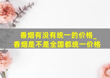 香烟有没有统一的价格_香烟是不是全国都统一价格