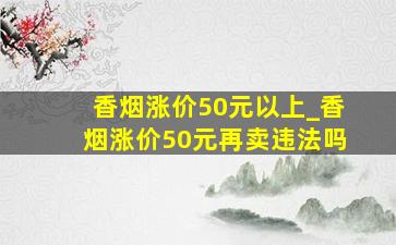 香烟涨价50元以上_香烟涨价50元再卖违法吗