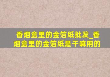 香烟盒里的金箔纸批发_香烟盒里的金箔纸是干嘛用的